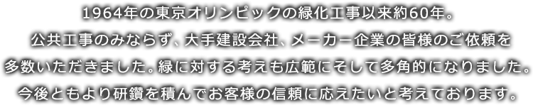 1964年の東京オリンピックの緑化工事以来約60年。公共工事のみならず、大手建設会社、メーカー企業の皆様のご依頼を多数いただきました。緑に対する考えも広範にそして多角的になりました。今後ともより研鑽を積んでお客様の信頼に応えたいと考えております。